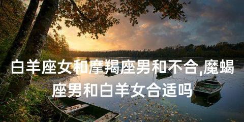 白羊女追摩羯男的策略是什么？需要注意哪些常见问题？  第2张